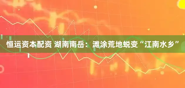 恒运资本配资 湖南南岳：滩涂荒地蜕变“江南水乡”