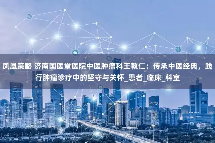 凤凰策略 济南国医堂医院中医肿瘤科王敦仁：传承中医经典，践行肿瘤诊疗中的坚守与关怀_患者_临床_科室