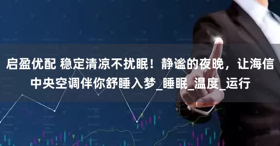 启盈优配 稳定清凉不扰眠！静谧的夜晚，让海信中央空调伴你舒睡入梦_睡眠_温度_运行