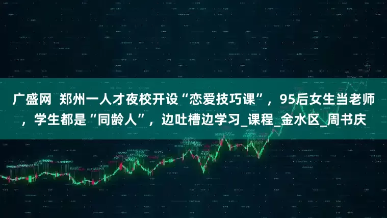 广盛网  郑州一人才夜校开设“恋爱技巧课”，95后女生当老师，学生都是“同龄人”，边吐槽边学习_课程_金水区_周书庆