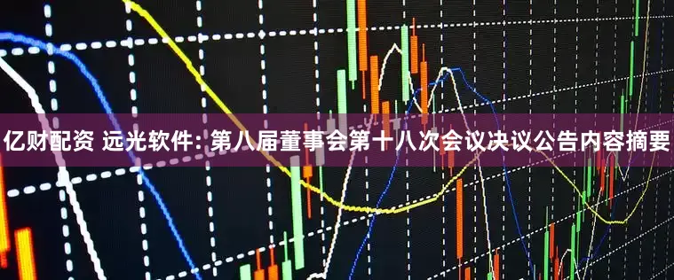 亿财配资 远光软件: 第八届董事会第十八次会议决议公告内容摘要
