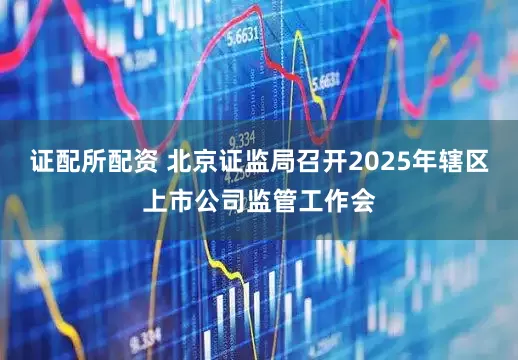 证配所配资 北京证监局召开2025年辖区上市公司监管工作会