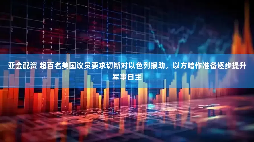 亚金配资 超百名美国议员要求切断对以色列援助，以方暗作准备逐步提升军事自主